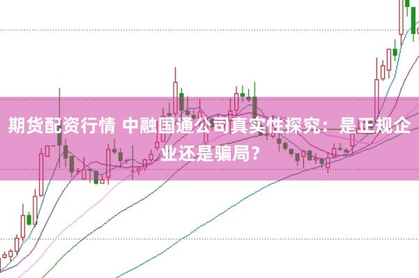 期货配资行情 中融国通公司真实性探究：是正规企业还是骗局？