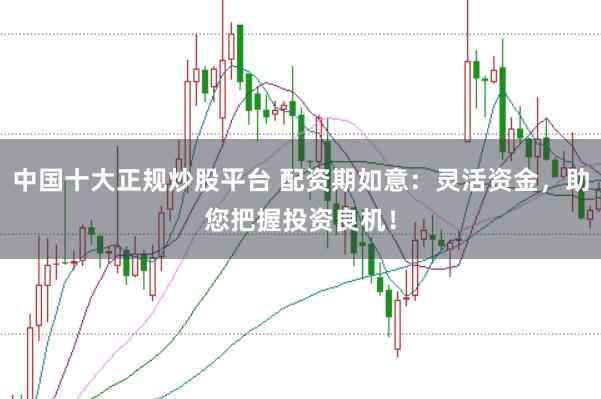 中国十大正规炒股平台 配资期如意:灵活资金,助您把握投资良机!