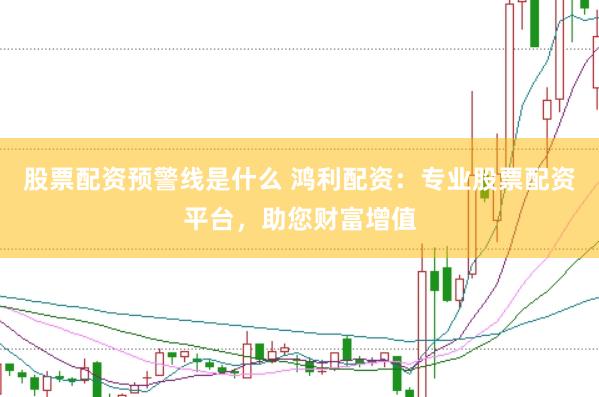 股票配资预警线是什么 鸿利配资：专业股票配资平台，助您财富增值